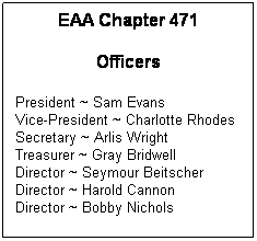 Text Box: EAA Chapter 471
Officers
President ~ Sam Evans
Vice-President ~ Charlotte Rhodes 
Secretary ~ Arlis Wright
Treasurer ~ Gray Bridwell
Director ~ Seymour Beitscher
Director ~ Harold Cannon
Director ~ Bobby Nichols
Director ~ Steve Krazer
Past President ~ Chris Ulibarri
 
