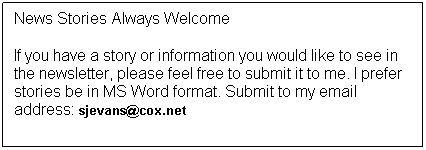 Text Box: News Stories Always Welcome
If you have a story or information you would like to see in the newsletter, please feel free to submit it to me. I prefer stories be in MS Word format. Submit to my email address: sjevans@cox.net
 
Thanks, Sam
 
